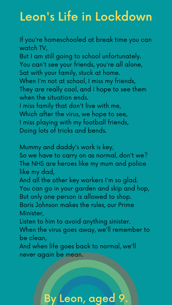 LHL_2020_003: Leon’s poem, which has been typed up on a green background. The text is as follows: Leon's Life in Lockdown. If you're homeschooled at break time you can watch TV, But I am still going to school unfortunately. You can't see your friends, you're all alone, Sat with your family, stuck at home. When I'm not at school, I miss my friends, They are really cool, and I hope to see them when the situation ends. I miss family that don't live with me, Which after the virus, we hope to see, I miss playing with my football friends, Doing lots of tricks and bends. Mummy and daddy's work is key, So we have to carry on as normal, don't we? The NHS are heroes like my mum and police like my dad, And all the other key workers I'm so glad. You can go in your garden and skip and hop, But only one person is allowed to shop. Boris Johnson makes the rules, our Prime Minister,  Listen to him to avoid anything sinister.  When the virus goes away, we'll remember to be clean,  And when life goes back to normal, we'll never again be mean.  By Leon, Aged 9.